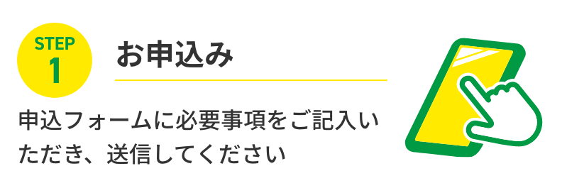 STEP1 お申込み 申込フォームに必要事項をご記入いただき、送信してください