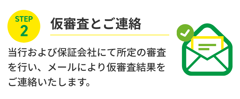 STEP2 仮審査とご連絡 当行および保証会社にて所定の審査を行い、メールにより仮審査結果をご連絡いたします。